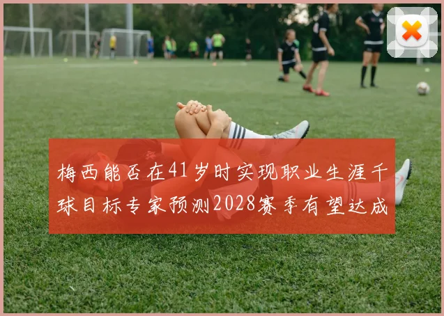 梅西能否在41岁时实现职业生涯千球目标专家预测2028赛季有望达成