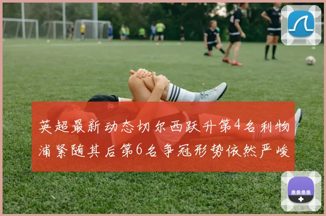 英超最新动态切尔西跃升第4名利物浦紧随其后第6名争冠形势依然严峻