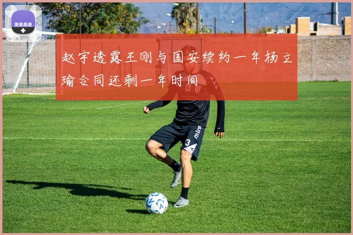 赵宇透露王刚与国安续约一年杨立瑜合同还剩一年时间