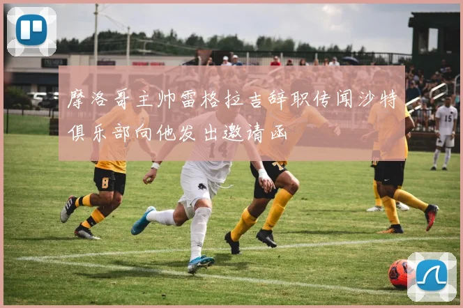 摩洛哥主帅雷格拉吉辞职传闻沙特俱乐部向他发出邀请函