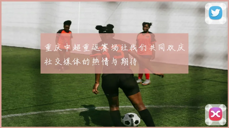 重庆中超重返赛场让我们共同欢庆社交媒体的热情与期待