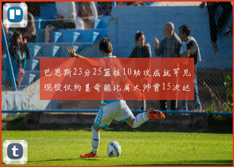 巴恩斯23分25篮板10助攻成就罕见现役仅约基奇能比肩大帅曾15次达成此壮举