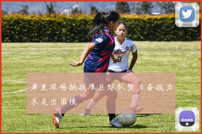 库里深感挑战艰巨球队努力奋战力求走出困境