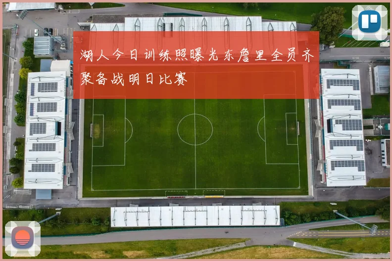 湖人今日训练照曝光东詹里全员齐聚备战明日比赛