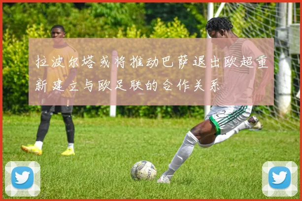 拉波尔塔或将推动巴萨退出欧超重新建立与欧足联的合作关系