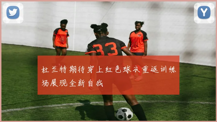 杜兰特期待穿上红色球衣重返训练场展现全新自我
