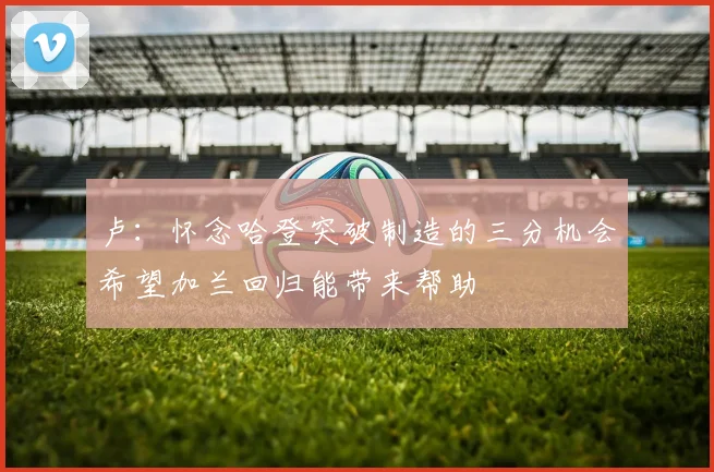 卢：怀念哈登突破制造的三分机会希望加兰回归能带来帮助