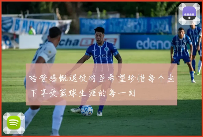哈登感慨退役将至希望珍惜每个当下享受篮球生涯的每一刻