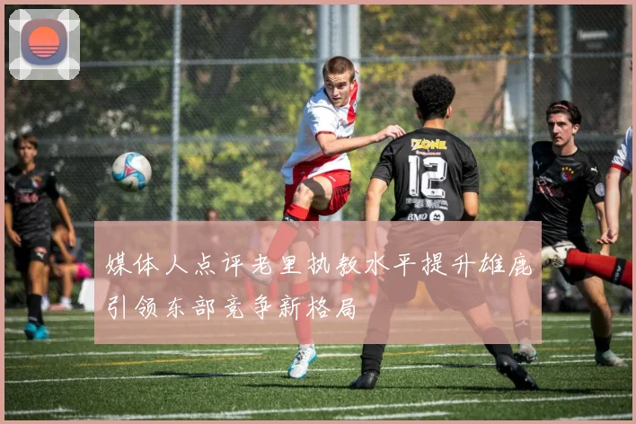 媒体人点评老里执教水平提升雄鹿引领东部竞争新格局