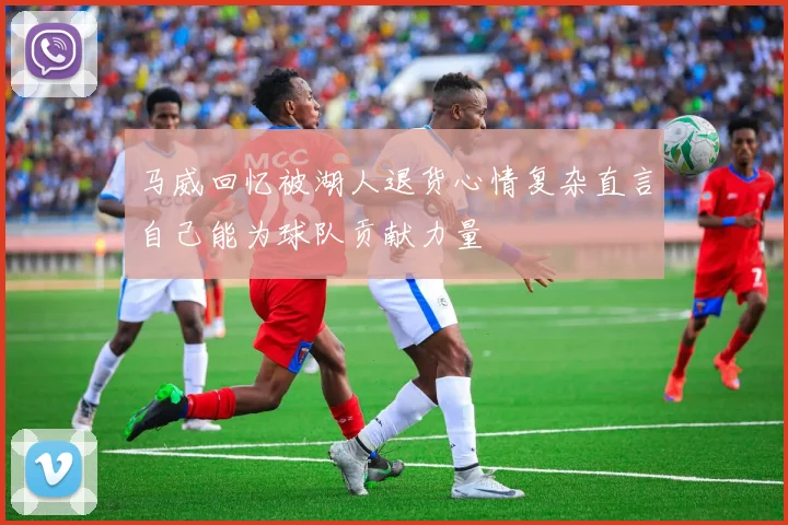马威回忆被湖人退货心情复杂直言自己能为球队贡献力量