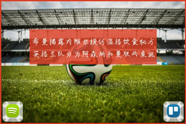 希曼揭露内维尔模仿温格饮食秘方英格兰队分为阿森纳和曼联两桌就餐