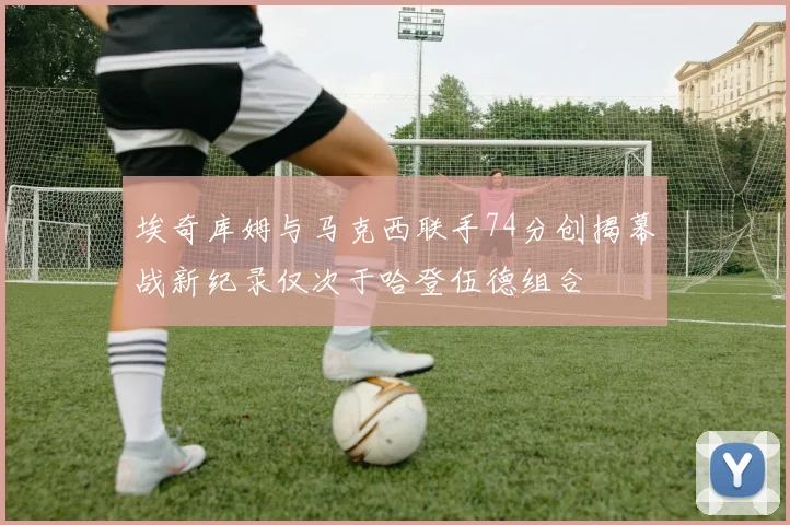 埃奇库姆与马克西联手74分创揭幕战新纪录仅次于哈登伍德组合