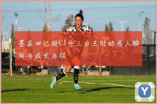 墨菲回忆超CJ升三分王时的感人瞬间与成长历程