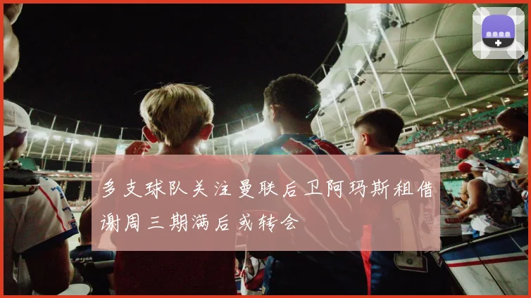 多支球队关注曼联后卫阿玛斯租借谢周三期满后或转会