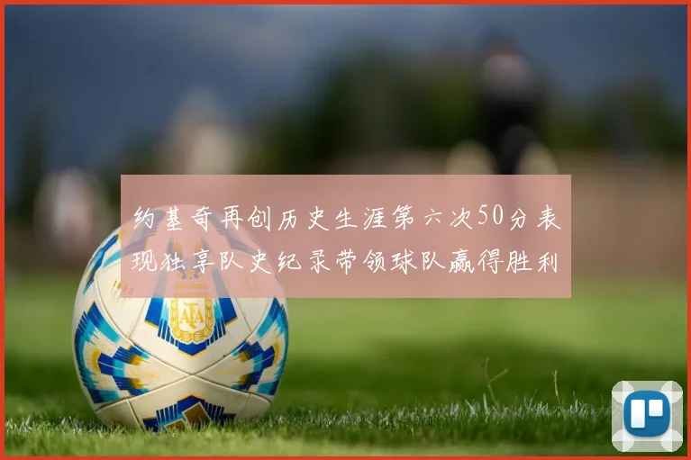 约基奇再创历史生涯第六次50分表现独享队史纪录带领球队赢得胜利