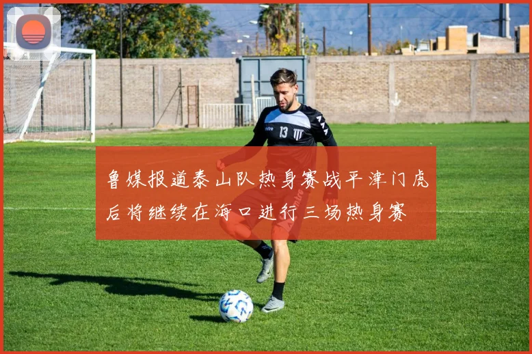 鲁媒报道泰山队热身赛战平津门虎后将继续在海口进行三场热身赛
