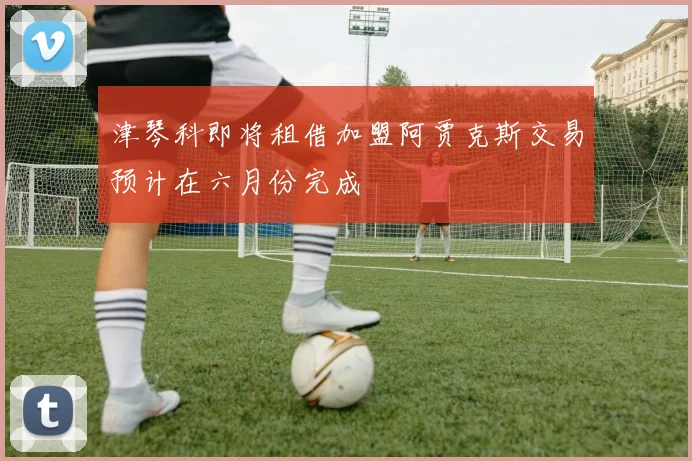 津琴科即将租借加盟阿贾克斯交易预计在六月份完成