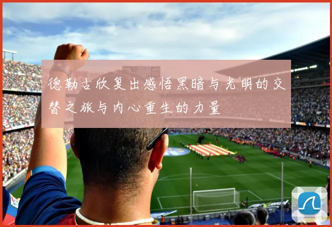 德勒古欣复出感悟黑暗与光明的交替之旅与内心重生的力量