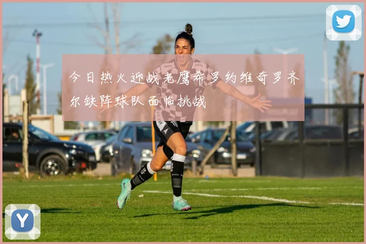 今日热火迎战老鹰希罗约维奇罗齐尔缺阵球队面临挑战