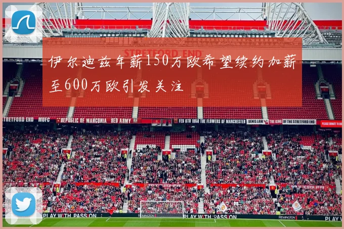 伊尔迪兹年薪150万欧希望续约加薪至600万欧引发关注