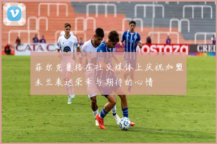 菲尔克鲁格在社交媒体上庆祝加盟米兰表达荣幸与期待的心情