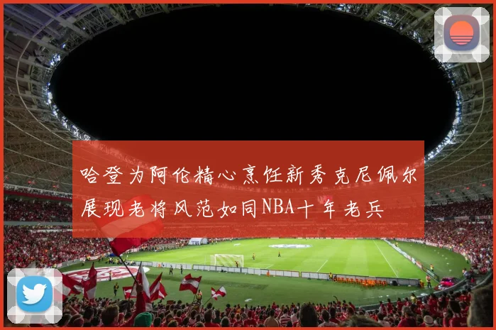 哈登为阿伦精心烹饪新秀克尼佩尔展现老将风范如同NBA十年老兵