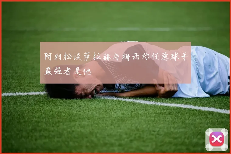 阿利松谈萨拉赫与梅西称任意球手最强者是他