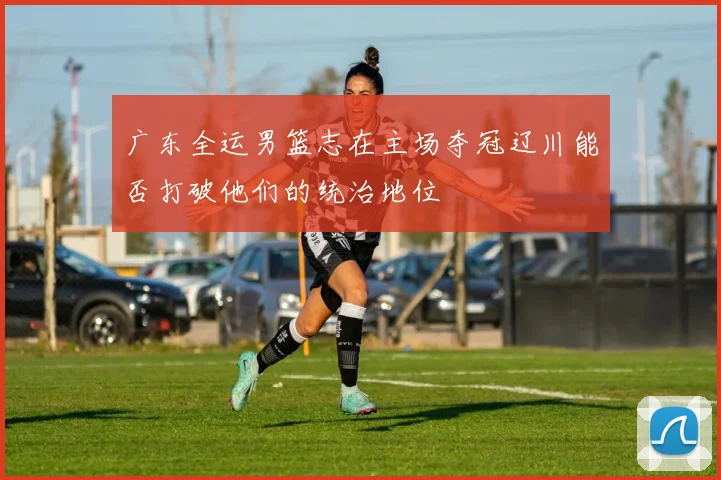 广东全运男篮志在主场夺冠辽川能否打破他们的统治地位