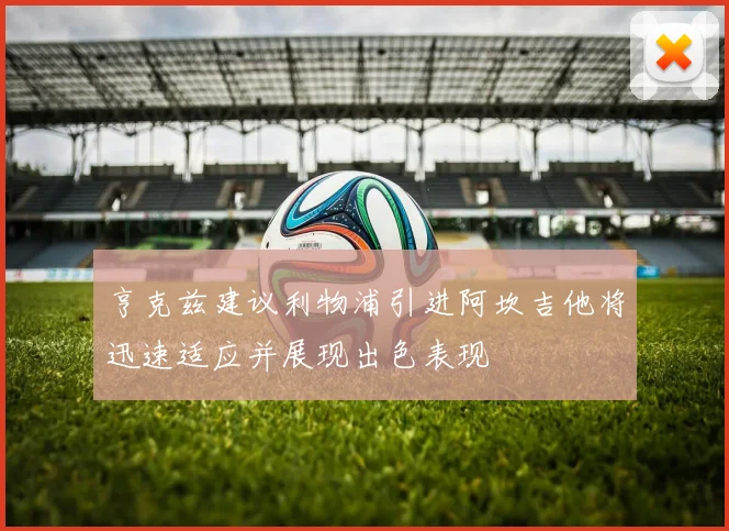 亨克兹建议利物浦引进阿坎吉他将迅速适应并展现出色表现