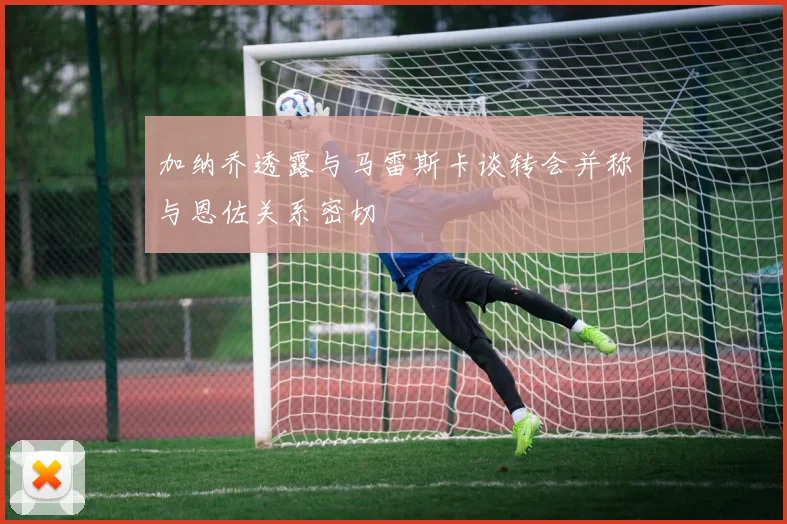 加纳乔透露与马雷斯卡谈转会并称与恩佐关系密切