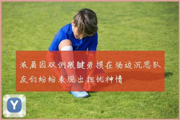 浓眉因双侧跟腱劳损在场边沉思队友们纷纷表现出担忧神情
