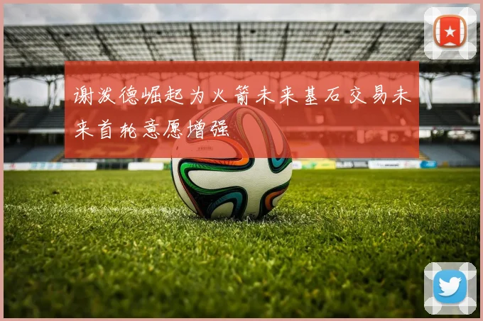 谢泼德崛起为火箭未来基石交易未来首轮意愿增强