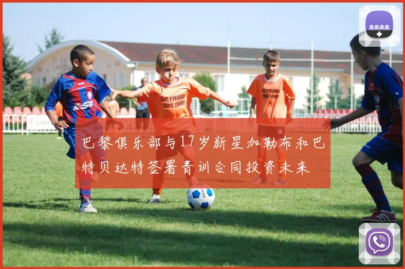 巴黎俱乐部与17岁新星加勒布和巴特贝达特签署青训合同投资未来