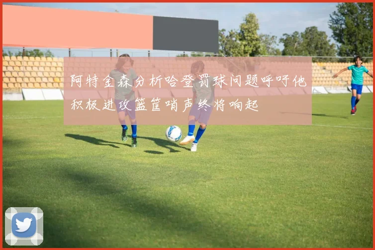 阿特金森分析哈登罚球问题呼吁他积极进攻篮筐哨声终将响起