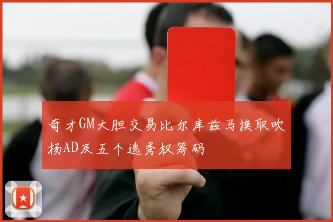奇才GM大胆交易比尔库兹马换取吹杨AD及五个选秀权筹码