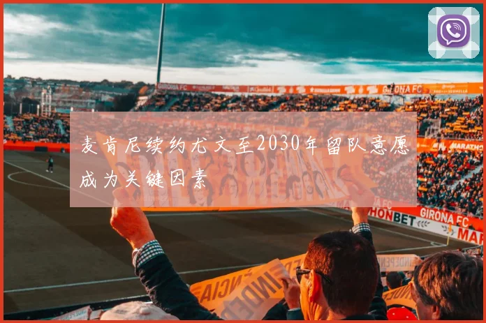 麦肯尼续约尤文至2030年留队意愿成为关键因素