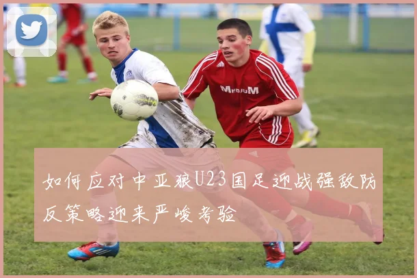 如何应对中亚狼U23国足迎战强敌防反策略迎来严峻考验
