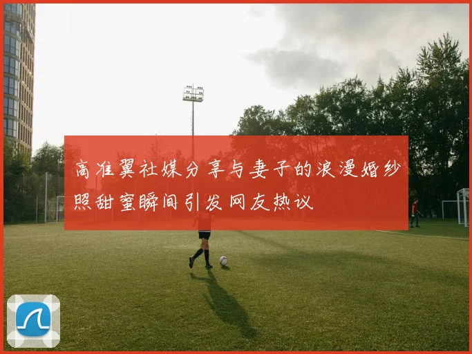 高准翼社媒分享与妻子的浪漫婚纱照甜蜜瞬间引发网友热议