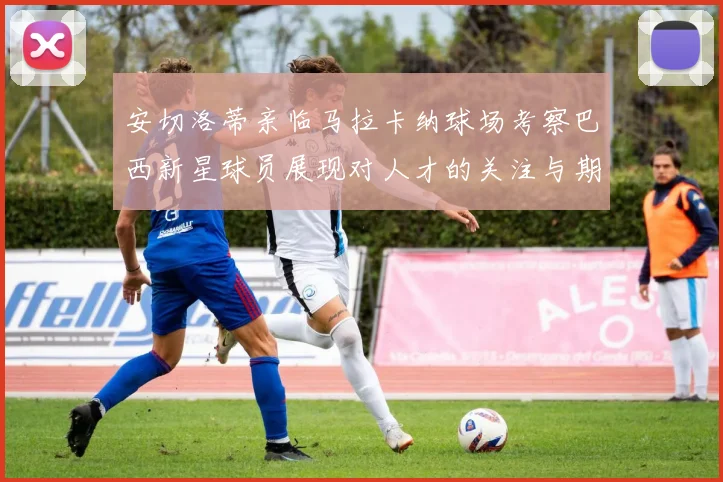 安切洛蒂亲临马拉卡纳球场考察巴西新星球员展现对人才的关注与期待