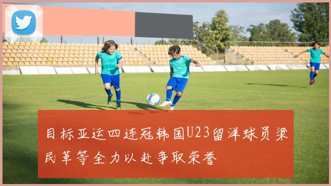 目标亚运四连冠韩国U23留洋球员梁民革等全力以赴争取荣誉