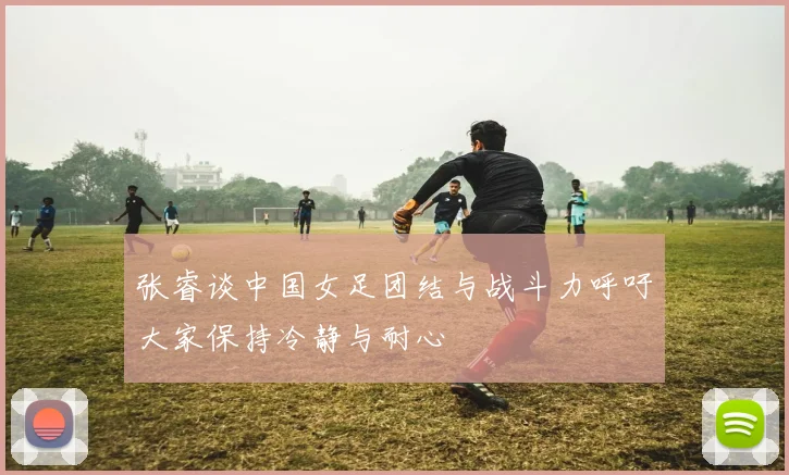 张睿谈中国女足团结与战斗力呼吁大家保持冷静与耐心