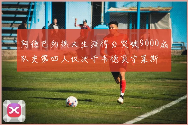 阿德巴约热火生涯得分突破9000成队史第四人仅次于韦德莫宁莱斯